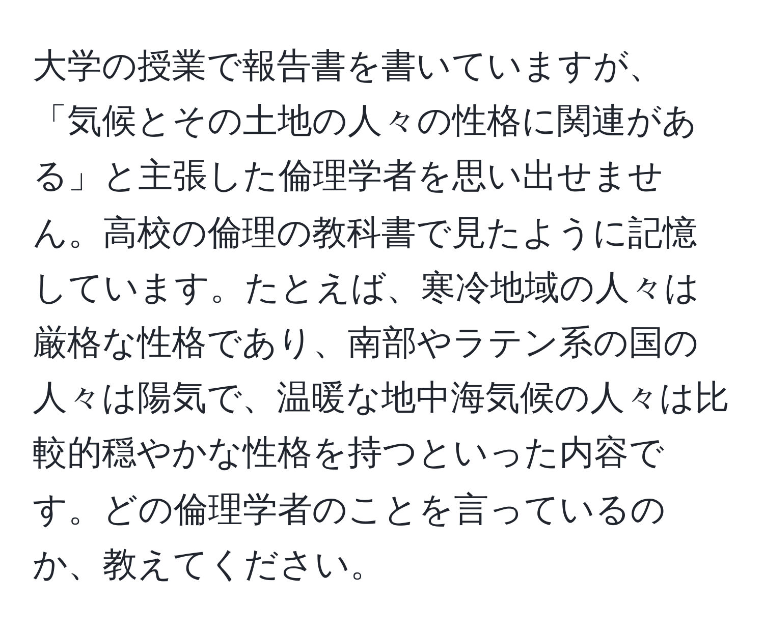 大学の授業で報告書を書いていますが、「気候とその土地の人々の性格に関連がある」と主張した倫理学者を思い出せません。高校の倫理の教科書で見たように記憶しています。たとえば、寒冷地域の人々は厳格な性格であり、南部やラテン系の国の人々は陽気で、温暖な地中海気候の人々は比較的穏やかな性格を持つといった内容です。どの倫理学者のことを言っているのか、教えてください。