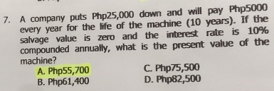 A company puts Php25,000 down and will pay Php5000
every year for the life of the machine (10 years). If the
salvage value is zero and the interest rate is 10%
compounded annually, what is the present value of the
machine?
A. Php55,700 C. Php75,500
B. Php61,400 D. Php82,500