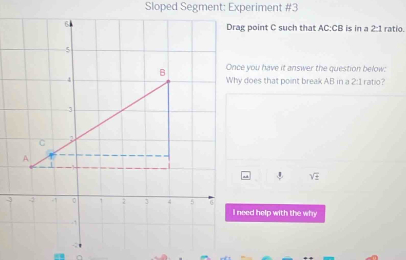 Sloped Segment: Experiment #3 
Drag point C such that AC:CB is in a 2:1 ratio. 
Once you have it answer the question below: 
Why does that point break AB in a 2:1 ratio?
sqrt(± )
I need help with the why 
∩