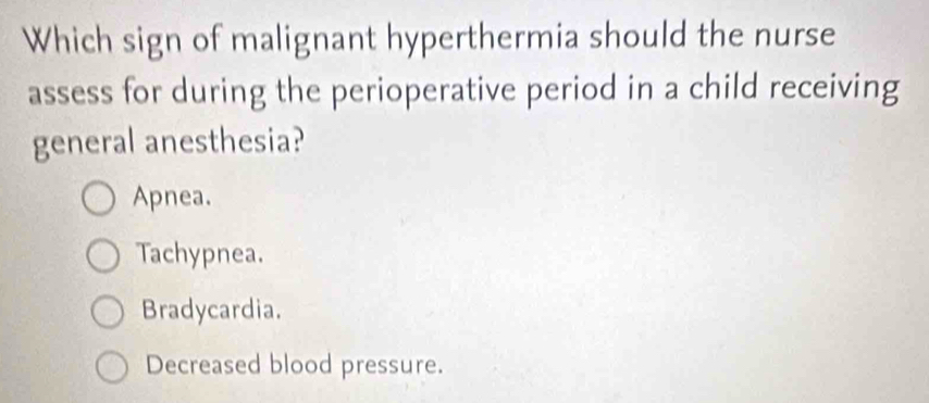 Which sign of malignant hyperthermia should the nurse
assess for during the perioperative period in a child receiving
general anesthesia?
Apnea.
Tachypnea.
Bradycardia.
Decreased blood pressure.