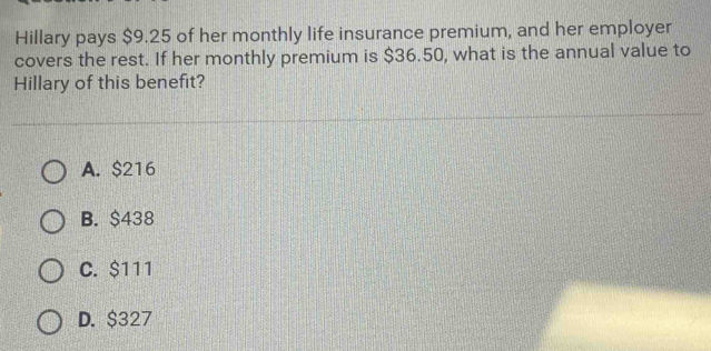 Hillary pays $9.25 of her monthly life insurance premium, and her employer
covers the rest. If her monthly premium is $36.50, what is the annual value to
Hillary of this benefit?
A. $216
B. $438
C. $111
D. $327