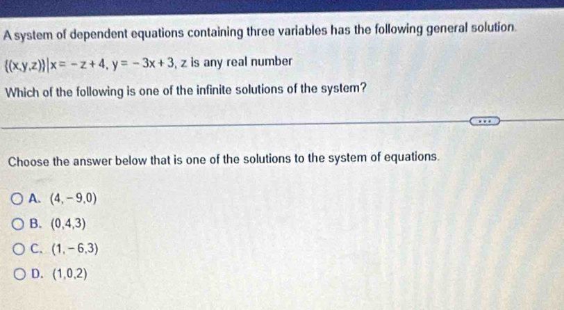 A system of dependent equations containing three variables has the following general solution.
 (x,y,z) |x=-z+4, y=-3x+3 , z is any real number
Which of the following is one of the infinite solutions of the system?
Choose the answer below that is one of the solutions to the system of equations.
A. (4,-9,0)
B. (0,4,3)
C. (1,-6,3)
D. (1,0,2)