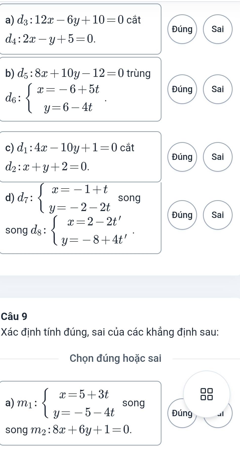 d_3:12x-6y+10=0 cắt 
Đúng Sai
d_4:2x-y+5=0. 
b) d_5:8x+10y-12=0 trùng
d_6:beginarrayl x=-6+5t y=6-4tendarray.. 
Đúng Sai 
c) d_1:4x-10y+1=0 cắt 
Đúng Sai
d_2:x+y+2=0. 
d) d_7:beginarrayl x=-1+t y=-2-2tendarray. song 
song d_8:beginarrayl x=2-2t' y=-8+4t'endarray.. 
Đúng Sai 
Câu 9 
Xác định tính đúng, sai của các khẳng định sau: 
Chọn đúng hoặc sai 
a) m_1:beginarrayl x=5+3t y=-5-4tendarray. song 
Đúng ul 
song m_2:8x+6y+1=0.