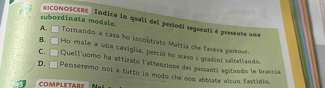 subordinata modale.
RICONOSCERE Indica in quali dei periodi seguenti è presente una
A. □ Tornando a casa ho incontrato Mattia che faceva parkour.
B. □ Ho male a una caviglia, perciò ho sceso i gradini saltellando.
C. □ Quell'uomo ha attirato l’attenzione dei passanti agitando le braccia.
D. □ Penseremo noi a tutto in modo che non abbiate alcun fastidio.
COMPLETARE