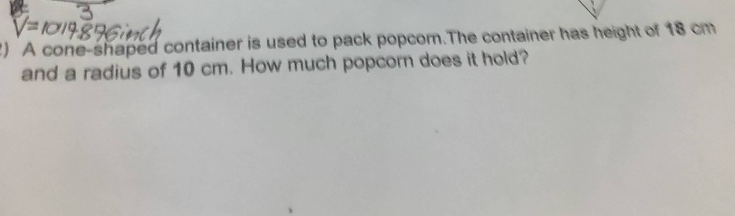 A cone-shaped container is used to pack popcorn.The container has height of 18 cm
and a radius of 10 cm. How much popcorn does it hold?