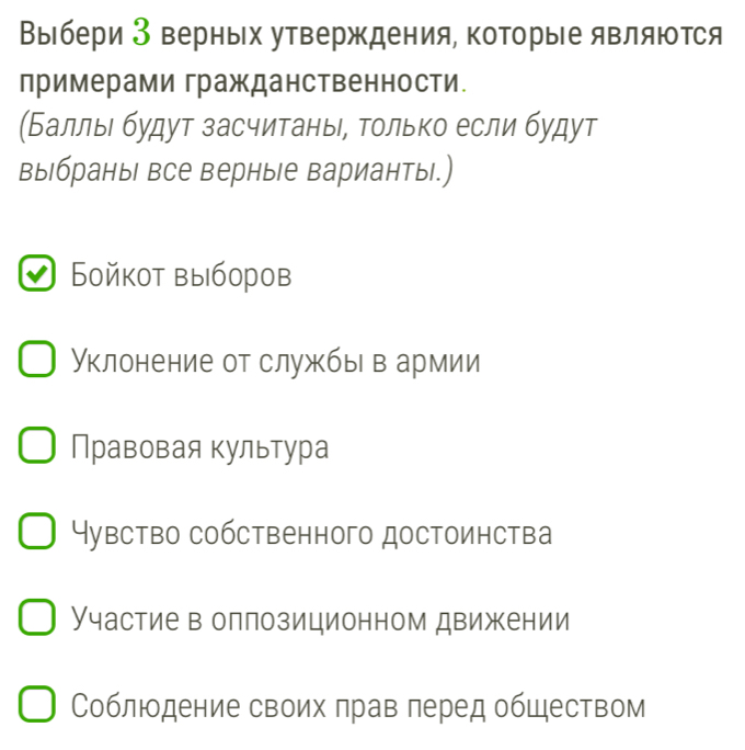 Выбери 3 верньх утверждения, которые являются
лримерами гражданственности.
(Баллыι будут засчитаны, Τοлько если будут
выбраны все верные варианты.)
Бойкот выборов
Уклонение от службыв армии
Правовая культура
Чувство собственного достоинства
Участие в оллозиционном движении
Соблюодение своих πрав πеред обШеством