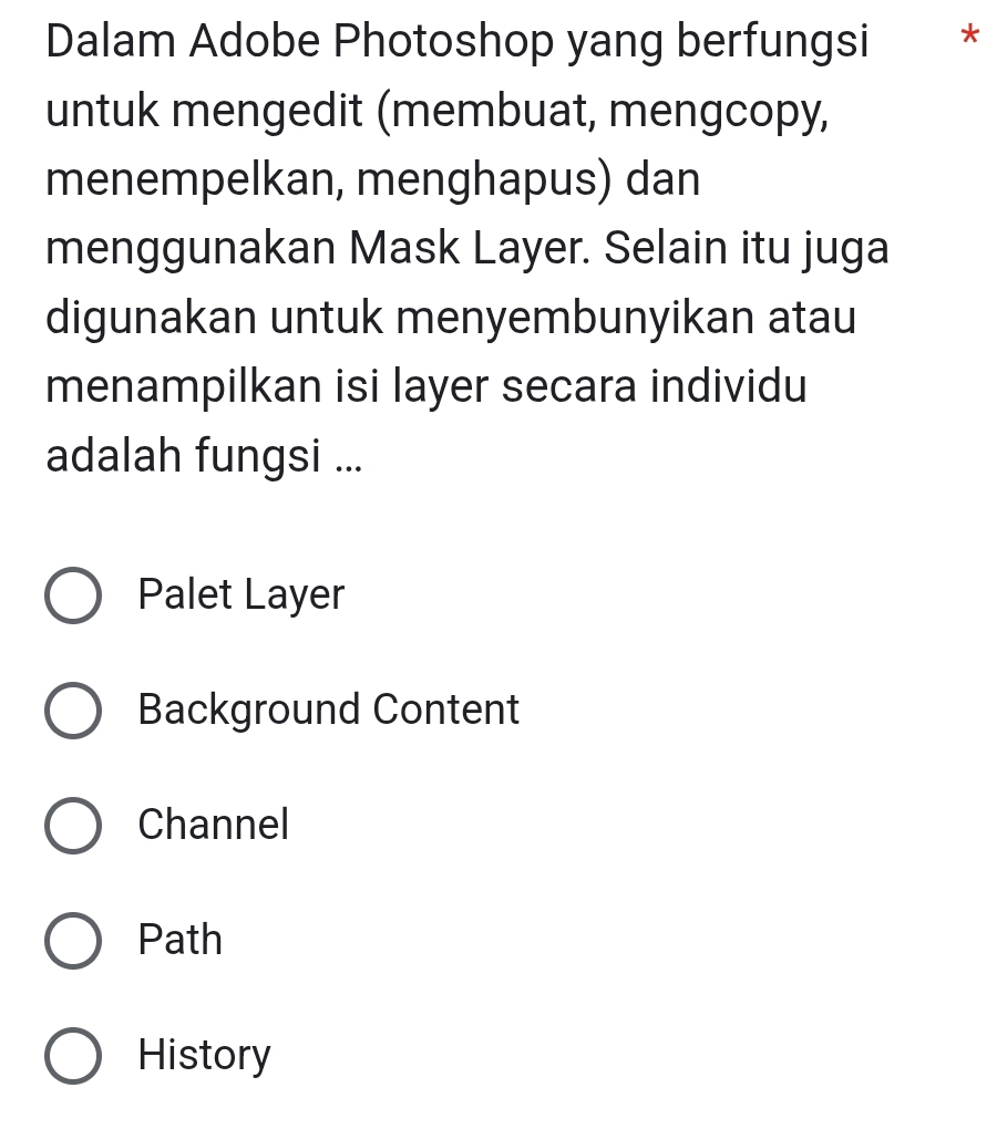 Dalam Adobe Photoshop yang berfungsi *
untuk mengedit (membuat, mengcopy,
menempelkan, menghapus) dan
menggunakan Mask Layer. Selain itu juga
digunakan untuk menyembunyikan atau
menampilkan isi layer secara individu
adalah fungsi ...
Palet Layer
Background Content
Channel
Path
History