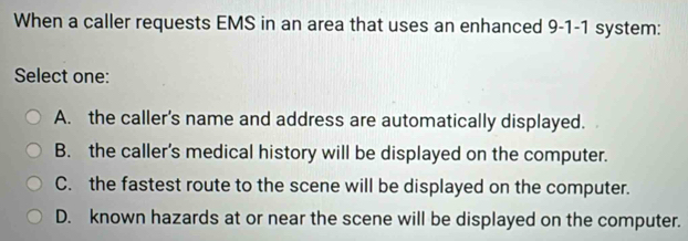 When a caller requests EMS in an area that uses an enhanced 9-1-1 system:
Select one:
A. the caller's name and address are automatically displayed.
B. the caller’s medical history will be displayed on the computer.
C. the fastest route to the scene will be displayed on the computer.
D. known hazards at or near the scene will be displayed on the computer.