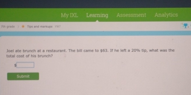 My IXL Learning Assessment Analytics 
7th grade Tips and markups '(W7 
Joel ate brunch at a restaurant. The bill came to $63. If he left a 20% tip, what was the 
total cost of his brunch? 
□ 
Submit