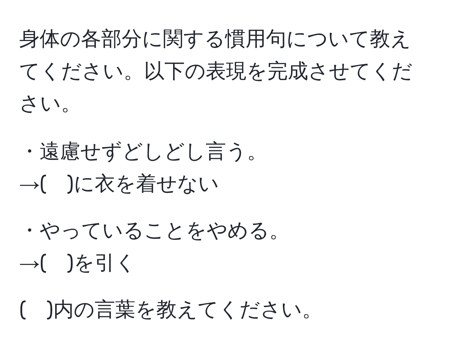 身体の各部分に関する慣用句について教えてください。以下の表現を完成させてください。

・遠慮せずどしどし言う。
→(　)に衣を着せない

・やっていることをやめる。
→(　)を引く

(　)内の言葉を教えてください。