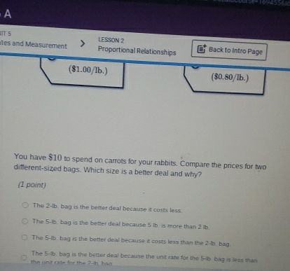 A
5 LESSON 2
tes and Measurement Proportional Relationships Back to Intro Page
($1.00/lb.) ($0.80/lb.)
You have $10 to spend on carrots for your rabbits. Compare the prices for two
different-sized bags. Which size is a better deal and why?
(1 point)
The 2-lb. bag is the better deal because it costs less.
The 5-lb. bag is the better deal because 5 lb. is more than 2 lb.
The 5-lb. bag is the better deal because it costs less than the 2-lb. bag.
The 5-lb. bag is the better deal because the unit rate for the 5-lb bag is less than
the unit rate for the 2-ih, had