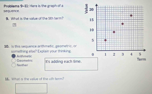 Problems 9-11: Here is the graph of a 
sequence.
9. What is the value of the 5th term? 
21
10. Is this sequence arithmetic, geometric, or
something else? Explain your thinking.
Arithmetic
Geometric It's adding each time
Neither
11. What is the value of the lth term?