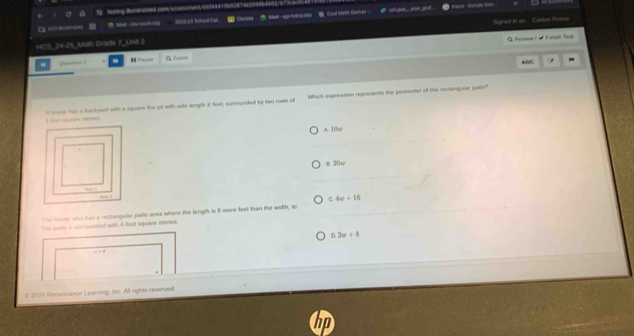 ts testing illuminateed.com/assessment/66f44419b92874e2098b4602/673cac0c
Ca trìh Booán Ch Most- Inho-wuck-szy 2022-23 School Cal 2 Classes *Meet - egx-hdng-aby Cosol Math Games ... e refuges_stan grst
maue - Google Sear.
Signed in as
HCS_24-25_Math Grade 7_Unit 2 Caiden Reeso
Q Review I - Finish Test
Question1 I Pause Q Zoom
ABC -
A house hias a backyard with a square fire pit with side length 2 feet, surrounded by two rows of Which expression represents the perimeter of the rectangular patio?
I loot square stones
A. 10w
B. 20w
C. 4w+16
The house also has a rectangular patio area where the length is 8 more feet than the width, w.
The patic is surrounded with 4-foot square stones.
D. 2w+8
© 2024 Renaissance Learning, Inc. All rights reserved