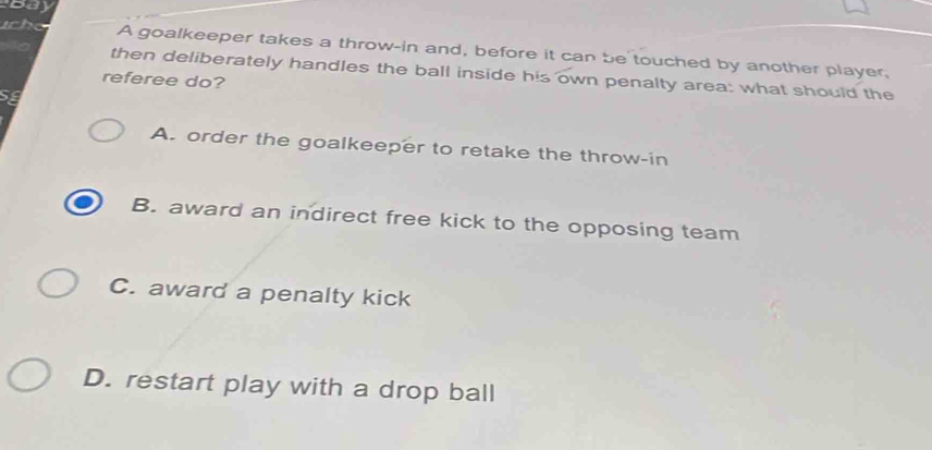 ucho A goalkeeper takes a throw-in and, before it can be touched by another player,
then deliberately handles the ball inside his own penalty area: what should the
referee do?
Se
A. order the goalkeeper to retake the throw-in
B. award an indirect free kick to the opposing team
C. award a penalty kick
D. restart play with a drop ball