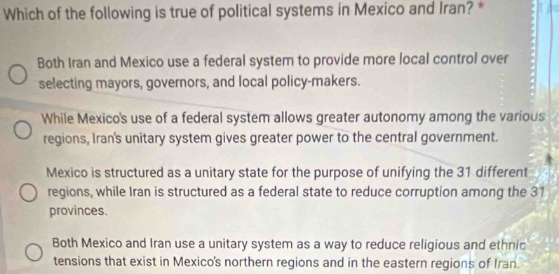 Which of the following is true of political systems in Mexico and Iran? *
Both Iran and Mexico use a federal system to provide more local control over
selecting mayors, governors, and local policy-makers.
While Mexico's use of a federal system allows greater autonomy among the various
regions, Iran's unitary system gives greater power to the central government.
Mexico is structured as a unitary state for the purpose of unifying the 31 different
regions, while Iran is structured as a federal state to reduce corruption among the 31
provinces.
Both Mexico and Iran use a unitary system as a way to reduce religious and ethnic
tensions that exist in Mexico's northern regions and in the eastern regions of Iran.