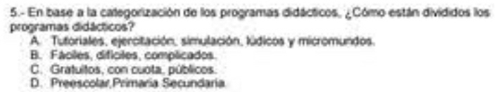 5.- En base a la categorización de los programas didácticos, ¿Cómo están divididos los
programas didácticos?
A. Tutoriales, ejercitación, simulación, lúdicos y micromundos.
B. Fáciles, difíciles, complicados.
C. Gratuitos, con cuota, públicos.
D. Preescolar Primaria Secundaria