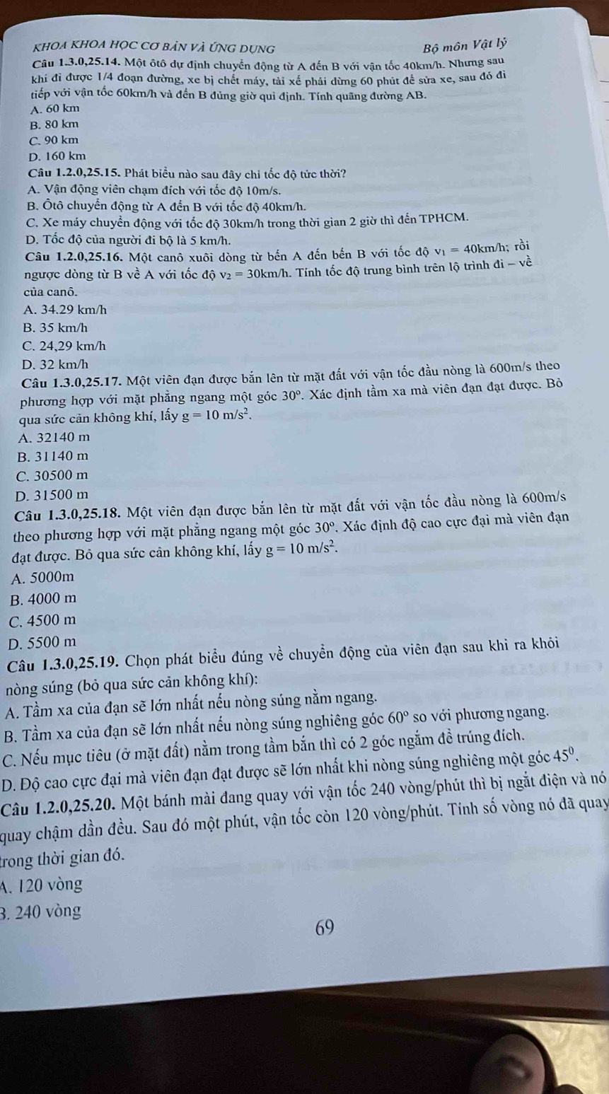 KhOA KHOA HỌC Cơ BảN VÀ ỨNG DụNg Bộ môn Vật lý
Câu 1.3.0,25.14. Một ôtô dự định chuyển động từ A đến B với vận tốc 40km/h. Nhưng sau
khi đi được 1/4 đoạn đường, xe bị chết máy, tải xế phải dừng 60 phút để sửa xe, sau đó đi
viếp với vận tốc 60km/h và đến B đủng giờ qui định. Tính quãng đường AB.
A. 60 km
B. 80 km
C. 90 km
D. 160 km
Câu 1.2.0,25.15. Phát biểu nào sau đây chi tốc độ tức thời?
A. Vận động viên chạm đích với tốc độ 10m/s.
B. Ôtô chuyển động từ A đến B với tốc độ 40km/h.
C. Xe máy chuyển động với tốc độ 30km/h trong thời gian 2 giờ thì đến TPHCM.
D. Tốc độ của người đi bộ là 5 km/h.
Câu 1.2.0,25.16. Một canô xuôi dòng từ bến A đến bến B với tốc độ v_1=40k km/h; rồi
ngược dòng từ B về A với tốc độ v_2=30 0km/h. Tính tốc độ trung bình trên lộ trình di-vhat e
của canô.
A. 34.29 km/h
B. 35 km/h
C. 24,29 km/h
D. 32 km/h
Câu 1.3.0,25.17. Một viên đạn được bắn lên từ mặt đất với vận tốc đầu nòng là 600m/s theo
phương hợp với mặt phẳng ngang một góc 30°.. Xác định tầm xa mà viên đạn đạt được. Bỏ
qua sức cản không khí, lấy g=10m/s^2.
A. 32140 m
B. 31140 m
C. 30500 m
D. 31500 m
Câu 1.3.0,25.18. Một viên đạn được bắn lên từ mặt đắt với vận tốc đầu nòng là 600m/s
theo phương hợp với mặt phẳng ngang một góc 30°. Xác định độ cao cực đại mà viên đạn
đạt được. Bỏ qua sức cân không khí, lấy g=10m/s^2.
A. 5000m
B. 4000 m
C. 4500 m
D. 5500 m
Câu 1.3.0,25.19. Chọn phát biểu đúng về chuyển động của viên đạn sau khi ra khỏi
nòng súng (bỏ qua sức cản không khí):
A. Tầm xa của đạn sẽ lớn nhất nếu nòng súng nằm ngang.
B. Tầm xa của đạn sẽ lớn nhất nếu nòng súng nghiêng góc 60° so với phương ngang.
C. Nếu mục tiêu (ở mặt đất) nằm trong tầm bắn thì có 2 góc ngắm đề trúng đích.
D. Độ cao cực đại mà viên đạn đạt được sẽ lớn nhất khi nòng súng nghiêng một góc 45^0.
Câu 1.2.0,25.20. Một bánh mài đang quay với vận tốc 240 vòng/phút thì bị ngắt điện và nó
quay chậm dần đều. Sau đó một phút, vận tốc còn 120 vòng/phút. Tính số vòng nó đã quay
trong thời gian đó.
A. 120 vòng
3. 240 vòng
69