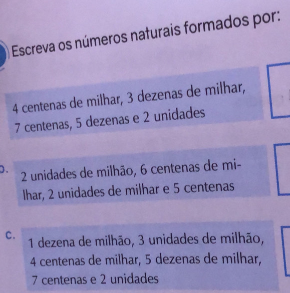 Escreva os números naturais formados por:
4 centenas de milhar, 3 dezenas de milhar,
7 centenas, 5 dezenas e 2 unidades
0. 2 unidades de milhão, 6 centenas de mi-
Ihar, 2 unidades de milhar e 5 centenas
C. 1 dezena de milhão, 3 unidades de milhão,
4 centenas de milhar, 5 dezenas de milhar,
7 centenas e 2 unidades