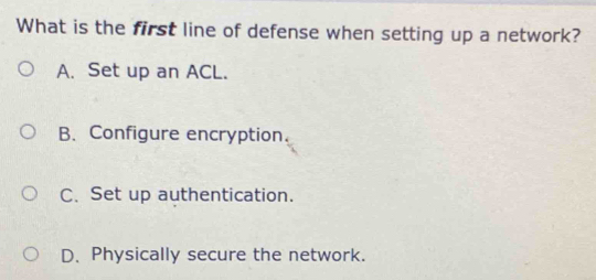 What is the first line of defense when setting up a network?
A. Set up an ACL.
B. Configure encryption.
C. Set up authentication.
D. Physically secure the network.