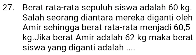 Berat rata-rata sepuluh siswa adalah 60 kg. 
Salah seorang diantara mereka diganti oleh 
Amir sehingga berat rata-rata menjadi 60,5
kg.Jika berat Amir adalah 62 kg maka berat 
siswa yang diganti adalah ....