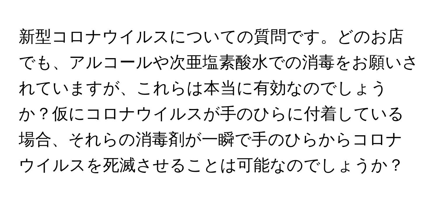 新型コロナウイルスについての質問です。どのお店でも、アルコールや次亜塩素酸水での消毒をお願いされていますが、これらは本当に有効なのでしょうか？仮にコロナウイルスが手のひらに付着している場合、それらの消毒剤が一瞬で手のひらからコロナウイルスを死滅させることは可能なのでしょうか？