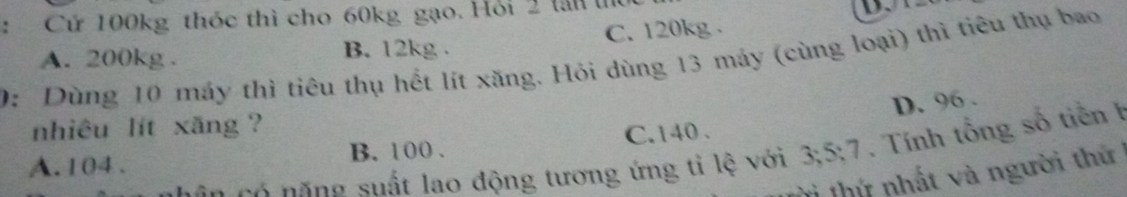 Cử 100kg thóc thì cho 60kg gạo. Hỏi 2 lấn thủ
A. 200kg. B. 12kg. C. 120kg.
0: Dùng 10 máy thì tiêu thụ hết lít xăng. Hỏi dùng 13 máy (cùng loại) thì tiêu thụ bao
D. 96.
nhiêu lít xăng ?
B. 100. C. 140.
căn có năng suất lao động tương ứng tỉ lệ với 3; 5; 7. . Tính tổng số tiền h
A. 104.
ời thứ nhất và người thứ