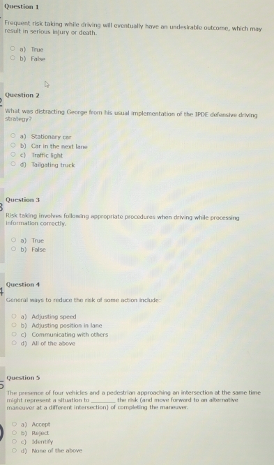 Frequent risk taking while driving will eventually have an undesirable outcome, which may
result in serious injury or death.
a) True
b)False
Question 2
What was distracting George from his usual implementation of the IPDE defensive driving
strategy?
a) Stationary car
b) Car in the next lane
c) Traffic light
d) Tailgating truck
Question 3
Risk taking involves following appropriate procedures when driving while processing
information correctly.
a) True
b)False
Question 4
General ways to reduce the risk of some action include:
a) Adjusting speed
b) Adjusting position in lane
c) Communicating with others
d) All of the above
Question 5
The presence of four vehicles and a pedestrian approaching an intersection at the same time
might represent a situation to _the risk (and move forward to an alternative
maneuver at a different intersection) of completing the maneuver.
a) Accept
b) Reject
c) Identify
d) None of the above