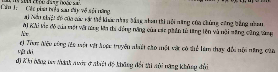 củu, th sinh chọn đùng hoặc sai. 
Câu 1: Các phát biểu sau đây về nội năng. 
a) Nếu nhiệt độ của các vật thể khác nhau bằng nhau thì nội năng của chúng cũng bằng nhau. 
b) Khi tốc độ của một vật tăng lên thì động năng của các phân tử tăng lên và nội năng cũng tăng 
lên. 
c) Thực hiện công lên một vật hoặc truyền nhiệt cho một vật có thể làm thay đổi nội năng của 
vật đó. 
d) Khi băng tan thành nước ở nhiệt độ không đồi thì nội năng không đổi.