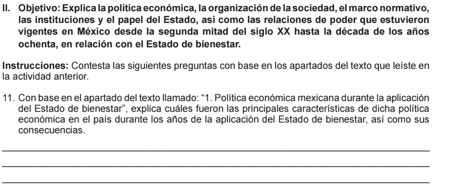 Objetivo: Explica la política económica, la organización de la sociedad, el marco normativo, 
las instituciones y el papel del Estado, así como las relaciones de poder que estuvieron 
vigentes en México desde la segunda mitad del siglo XX hasta la década de los años 
ochenta, en relación con el Estado de bienestar. 
Instrucciones: Contesta las siguientes preguntas con base en los apartados del texto que leíste en 
la actividad anterior. 
11. Con base en el apartado del texto llamado: “1. Política económica mexicana durante la aplicación 
del Estado de bienestar", explica cuáles fueron las principales características de dicha política 
económica en el país durante los años de la aplicación del Estado de bienestar, así como sus 
consecuencias. 
_ 
_ 
_