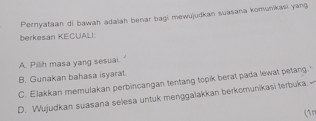 Pernyataan di bawah adalah benar bagi mewujudkan suasana komunikasi yang
berkesan KECUALI:
A. Pilih masa yang sesuai.
B. Gunakan bahasa isyarat.
C. Elakkan memulakan perbincangan tentang topik berat pada lewat petang.
D. Wujudkan suasana selesa untuk menggalakkan berkomunikasi terbuka:
(1n