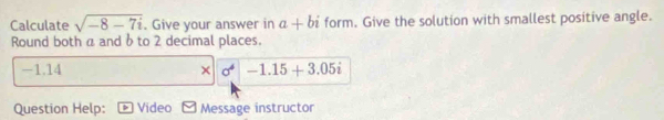 Calculate sqrt(-8-7i). Give your answer in a+bi form. Give the solution with smallest positive angle. 
Round both a and δ to 2 decimal places.
-1.14 × sigma^4|-1.15+3.05i
Question Help: Video Message instructor