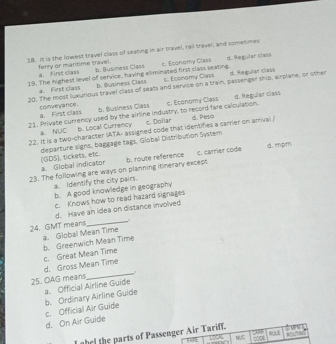 It is the lowest travel class of seating in air travel, rail travel, and sometimes
ferry or maritime travel.
a. First class b. Business Class c. Economy Class d. Regular class
19. The highest level of service, having eliminated first class seating.
a. First class b. Business Class c. Economy Class d. Regular class
20. The most luxurious travel class of seats and service on a train, passenger ship, airplane, or other
a. First class b. Business Class c. Economy Class d. Regular class
conveyance.
21. Private currency used by the airline industry, to record fare calculation.
a. NUC b. Local Currency c. Dollar d. Peso
22. It is a two-character IATA- assigned code that identifies a carrier on arrival /
departure signs, baggage tags, Global Distribution System
a. Global indicator b. route reference c. carrier code d. mpm
(GDS), tickets, etc.
23. The following are ways on planning itinerary except
a. Identify the city pairs.
b. A good knowledge in geography
c. Knows how to read hazard signages
d. Have an idea on distance involved
_.
24. GMT means
a. Global Mean Time
b. Greenwich Mean Time
c. Great Mean Time
d. Gross Mean Time
_.
25. OAG means
a. Official Airline Guide
b. Ordinary Airline Guide
c. Official Air Guide
d. On Air Guide
I ohel the parts of Passe