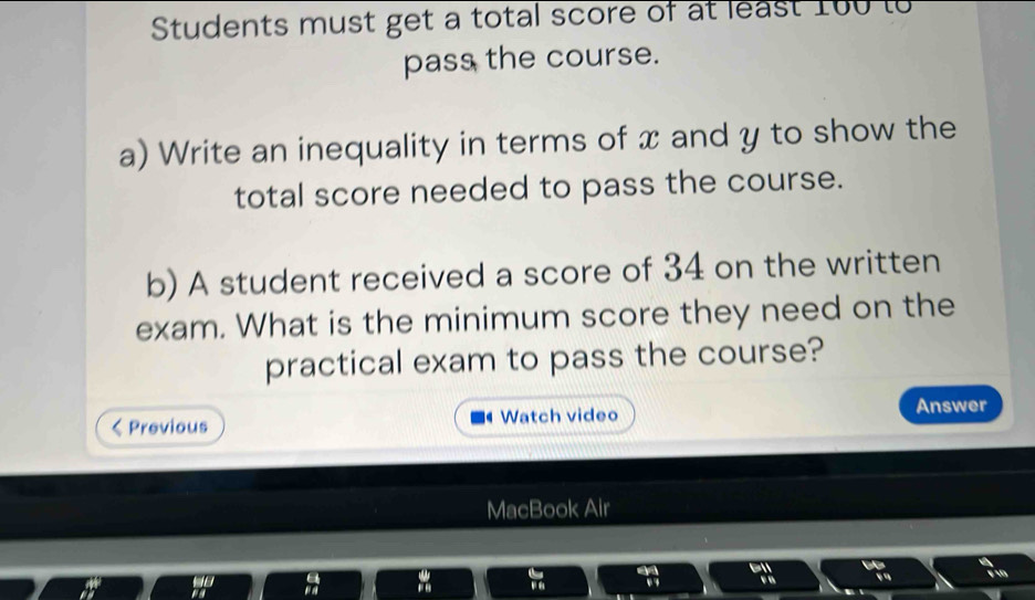 Students must get a total score of at least 100 to 
pass the course. 
a) Write an inequality in terms of x and y to show the 
total score needed to pass the course. 
b) A student received a score of 34 on the written 
exam. What is the minimum score they need on the 
practical exam to pass the course? 
Previous Watch video Answer 
MacBook Air