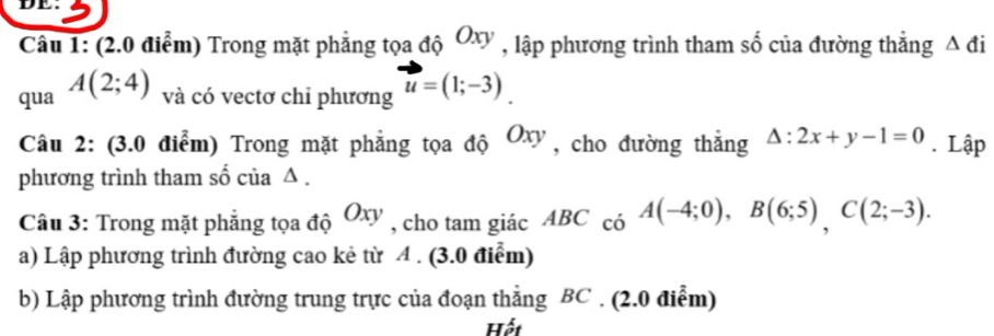 DE. 
Câu 1: (2.0 điểm) Trong mặt phẳng tọa độ Oxy , lập phương trình tham số của đường thẳng Δ đi 
qua A(2;4) và có vectơ chi phương u=(1;-3). 
Câu 2: (3.0 điểm) Trong mặt phẳng tọa độ Oxy , cho đường thắng △ :2x+y-1=0. Lập 
phương trình tham số của ∠ . 
Câu 3: Trong mặt phẳng tọa độ Oxy , cho tam giác ABC_c6A(-4;0), B(6;5), C(2;-3). 
a) Lập phương trình đường cao kẻ từ A. (3.0 điểm) 
b) Lập phương trình đường trung trực của đoạn thẳng BC. (2.0 điễm) 
Hết