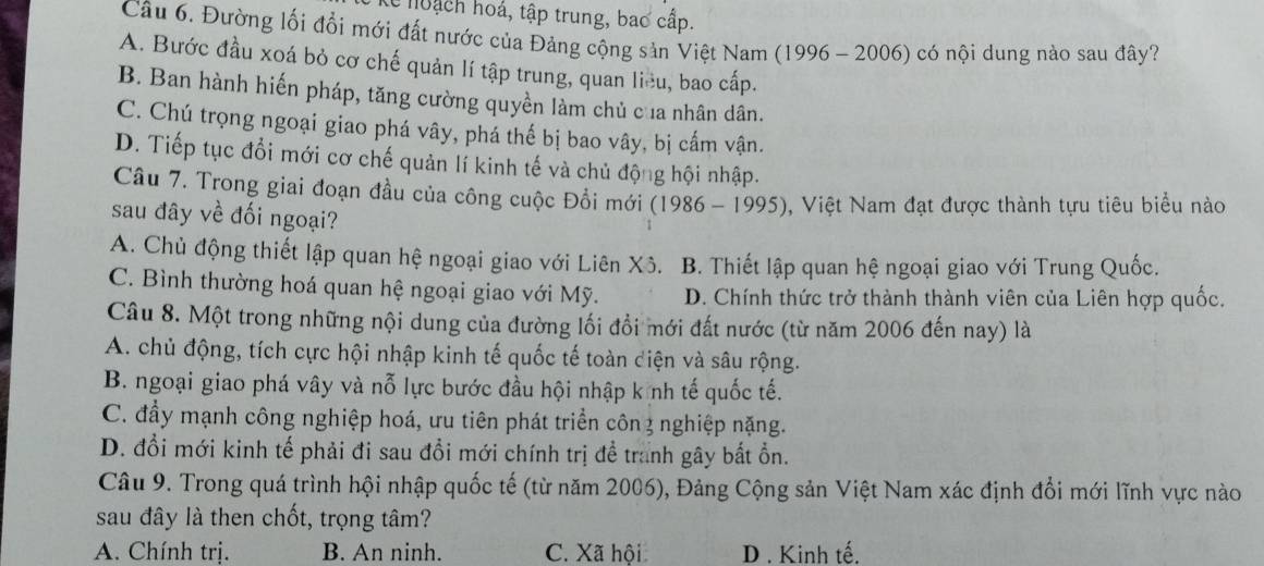 (e noạch hoá, tập trung, bao cấp.
Câu 6. Đường lối đổi mới đất nước của Đảng cộng sản Việt Nam (1996 - 2006) có nội dung nào sau đây?
A. Bước đầu xoá bỏ cơ chế quản lí tập trung, quan liêu, bao cấp.
B. Ban hành hiến pháp, tăng cường quyền làm chủ của nhân dân.
C. Chú trọng ngoại giao phá vây, phá thế bị bao vây, bị cấm vận.
D. Tiếp tục đổi mới cơ chế quản lí kinh tế và chủ động hội nhập.
Câu 7. Trong giai đoạn đầu của công cuộc Đổi mới (1986 - 1995), Việt Nam đạt được thành tựu tiêu biểu nào
sau đây về đối ngoại?
A. Chủ động thiết lập quan hệ ngoại giao với Liên Xô. B. Thiết lập quan hệ ngoại giao với Trung Quốc.
C. Bình thường hoá quan hệ ngoại giao với Mỹ. D. Chính thức trở thành thành viên của Liên hợp quốc.
Câu 8. Một trong những nội dung của đường lối đổi mới đất nước (từ năm 2006 đến nay) là
A. chủ động, tích cực hội nhập kinh tế quốc tế toàn điện và sâu rộng.
B. ngoại giao phá vây và nỗ lực bước đầu hội nhập k nh tế quốc tế.
C. đầy mạnh công nghiệp hoá, ưu tiên phát triển côn 3 nghiệp nặng.
D. đổi mới kinh tế phải đi sau đổi mới chính trị để tranh gây bất ổn.
Câu 9. Trong quá trình hội nhập quốc tế (từ năm 2006), Đảng Cộng sản Việt Nam xác định đổi mới lĩnh vực nào
sau đây là then chốt, trọng tâm?
A. Chính trị. B. An ninh. C. Xã hội D . Kinh tế.