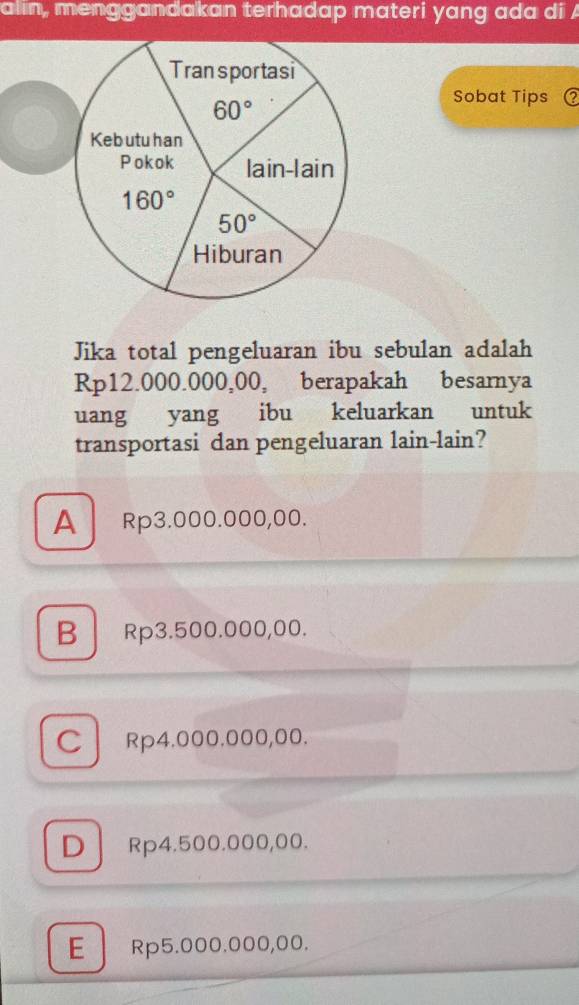 alin, menggandakan terhadap materi yang ada di A
Sobat Tips C
Jika total pengeluaran ibu sebulan adalah
Rp12.000.000,00, berapakah besarnya
uang yang ibu keluarkan untuk
transportasi dan pengeluaran lain-lain?
A Rp3.000.000,00.
B Rp3.500.000,00.
C Rp4.000.000,00.
D Rp4.500.000,00.
E  Rp5.000.000,00.