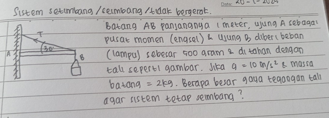 10- 1 
Sistem setimbang / sembang /tdak bergerak. 
_ 
Batang AB panjananya (meter, ujung A sebagal 
T 
pusat momen (engsel) & uJung B diber(beban
30°
A (lampu) sebesar ¢oo gram a ditahan dengan 
B 
tall sepert1 gambar. Jika g=10m/s^2g massa 
batang =2kg. Berapa besar gaya tegangan tall 
agar sistem tetap sembang?