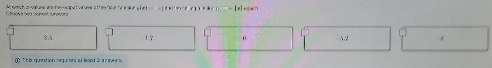 At which x -values are the output values of the floor function g(x)=|x| and the ceiling function h(x)=[x] equal ?
Choose two correct answers.
2.4 -1.7 0 5.2
This question requires at least 2 answers.