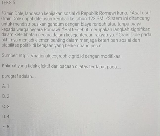 TEKS 5
1Grain Dole, landasan kebijakan sosial di Republik Romawi kuno. ∠ Asal usul
Grain Dole dapat ditelusuri kembali ke tahun 123 SM. ³Sistem ini dirancang
untuk mendistribusikan gandum dengan biaya rendah atau tanpa biaya
kepada warga negara Romawi. “Hal tersebut merupakan langkah signifikan
dalam keterlibatan negara dalam kesejahteraan rakyatnya. ⁵Grain Dole pada
akhirnya menjadi elemen penting dalam menjaga ketertiban sosial dan
stabilitas politik di kerajaan yang berkembang pesat.
Sumber: https: //nationalgeographic.grid.id dengan modifikasi.
Kalimat yang tidak efektif dari bacaan di atas terdapat pada....
paragraf adalah....
A. 1
B. 2
C. 3
D. 4
E. 5