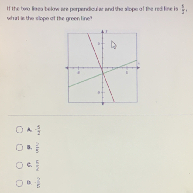 If the two lines below are perpendicular and the slope of the red line is - 5/2 , 
what is the slope of the green line?
A. - 5/2 
B.  2/5 
C.  5/2 
D. - 2/5 