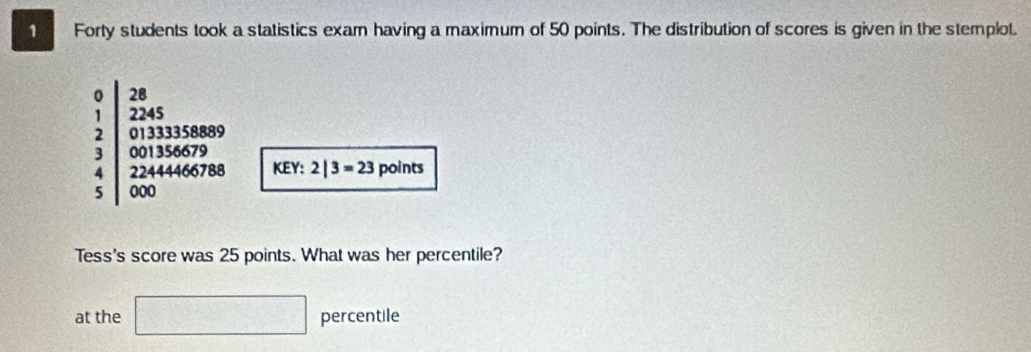 Forty students took a statistics exam having a maximum of 50 points. The distribution of scores is given in the stemplot.
beginarrayr 0 1 2 3 4 3endarray 2|3=23 points 
KEY: 
Tess's score was 25 points. What was her percentile? 
at the □ percentile