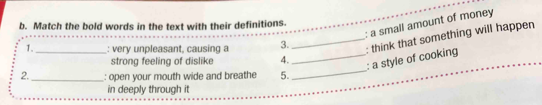 a small amount of money 
b. Match the bold words in the text with their definitions. 
1. _: very unpleasant, causing a 3. 
_: think that something will happen 
_ 
strong feeling of dislike 4. 
_: a style of cooking 
2._ : open your mouth wide and breathe 5. 
in deeply through it