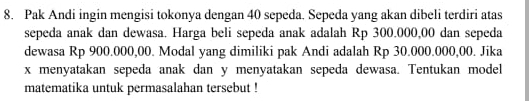 Pak Andi ingin mengisi tokonya dengan 40 sepeda. Sepeda yang akan dibeli terdiri atas 
sepeda anak dan dewasa. Harga beli sepeda anak adalah Rp 300.000,00 dan sepeda 
dewasa Rp 900.000,00. Modal yang dimiliki pak Andi adalah Rp 30.000.000,00. Jika
x menyatakan sepeda anak dan y menyatakan sepeda dewasa. Tentukan model 
matematika untuk permasalahan tersebut !