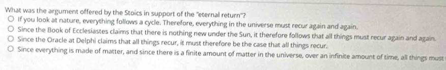 What was the argument offered by the Stoics in support of the "eternal return'?
If you look at nature, everything follows a cycle. Therefore, everything in the universe must recur again and again.
Since the Book of Ecclesiastes claims that there is nothing new under the Sun, it therefore follows that all things must recur again and again.
Since the Oracle at Delphi claims that all things recur, it must therefore be the case that all things recur.
Since everything is made of matter, and since there is a finite amount of matter in the universe, over an infinite amount of time, all things must