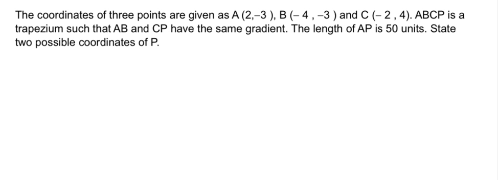 The coordinates of three points are given as A(2,-3), B(-4,-3) and C(-2,4). ABCP is a 
trapezium such that AB and CP have the same gradient. The length of AP is 50 units. State 
two possible coordinates of P.