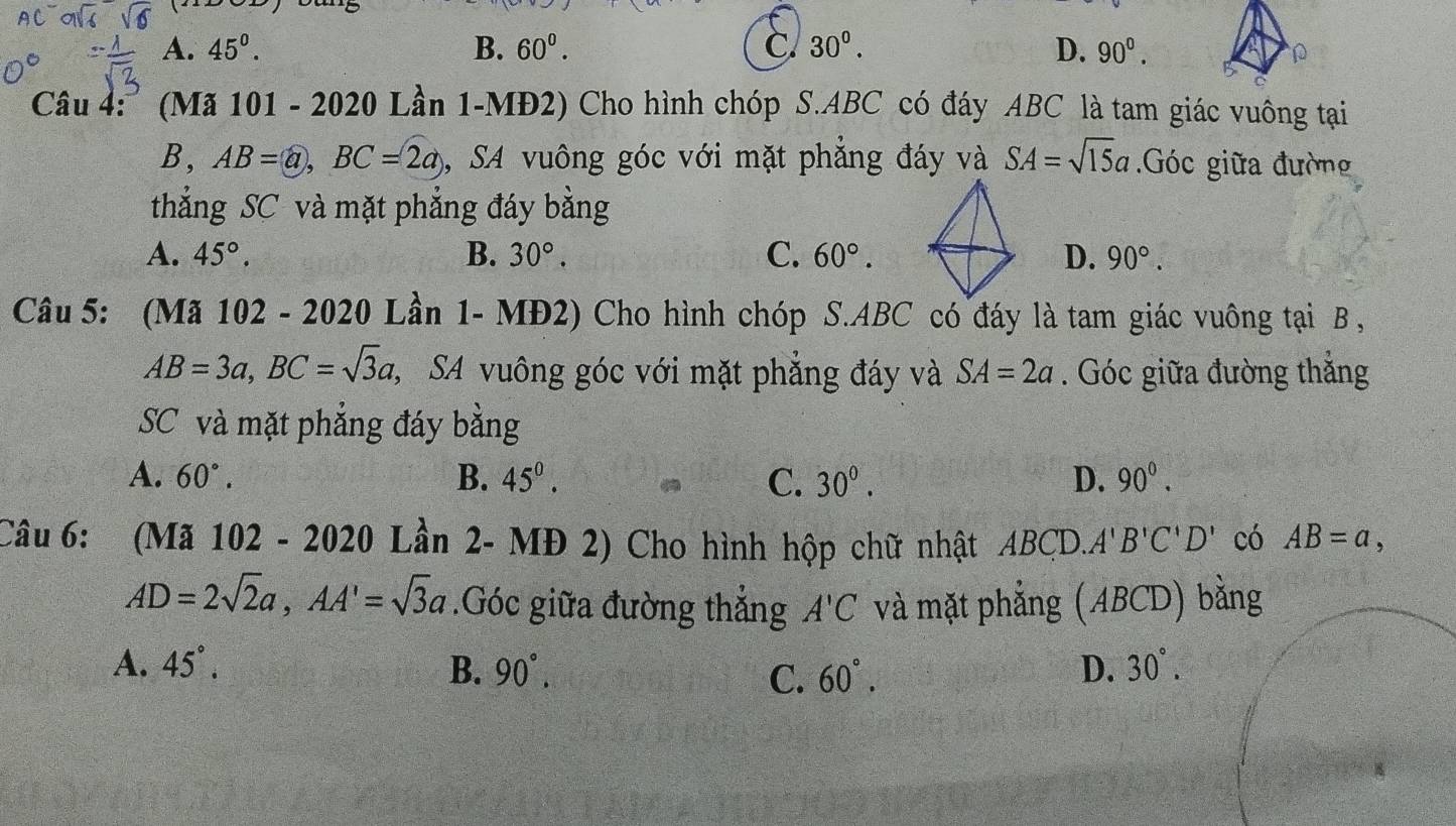 A. 45°. B. 60^0. C 30^0. D. 90^0. ρ
Câu 4: '(Mã 101 - 2020 Lần 1-MĐ2) Cho hình chóp S. ABC có đáy ABC là tam giác vuông tại
B, AB=a, BC=2a , SA vuông góc với mặt phẳng đáy và SA=sqrt(15)a.Góc giữa đường
thẳng SC và mặt phẳng đáy bằng
A. 45°. B. 30°. C. 60°. D. 90°. 
Câu 5: (Mã 102 - 2020 Lần 1- MĐ2) Cho hình chóp S. ABC có đáy là tam giác vuông tại B ,
AB=3a, BC=sqrt(3)a SA vuông góc với mặt phẳng đáy và SA=2a. Góc giữa đường thắng
SC và mặt phẳng đáy bằng
A. 60°. B. 45^0. C. 30^0. D. 90°. 
Câu 6: : (Mã 102- 20 20 8 Lần 2- MĐ 2) Cho hình hộp chữ nhật ABCD. A' B'C'D' có AB=a,
AD=2sqrt(2)a, AA'=sqrt(3)a.Góc giữa đường thẳng A'C và mặt phẳng (ABCD) b
A. 45°. B. 90°. C. 60°. D. 30°.