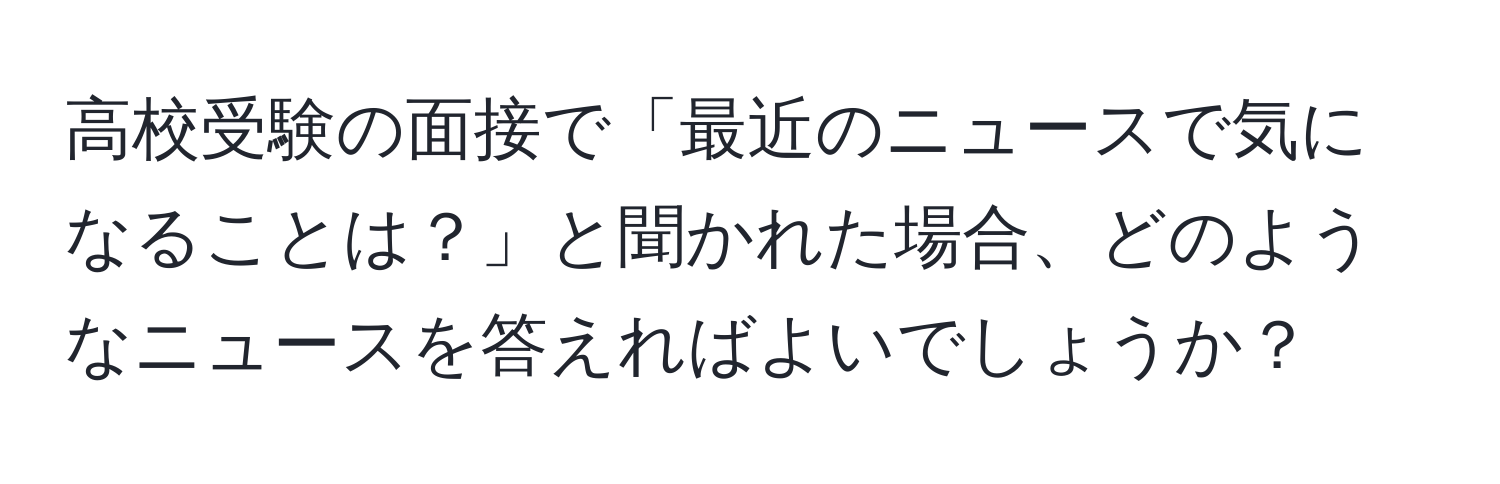 高校受験の面接で「最近のニュースで気になることは？」と聞かれた場合、どのようなニュースを答えればよいでしょうか？