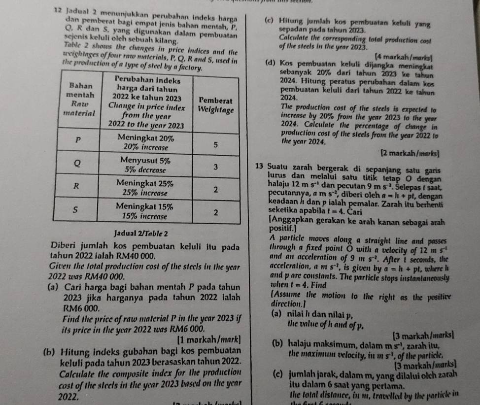 Jađual 2 menunjukkan perubahan indeks harga (c) Hitung jumlah kos pembuatan keluli yang
dan pemberat bagi empat jenis bahan mentah, P. sepadan pada tahun 2023.
Q, R dan S., yang digunakan dalam pembuatan Calculate the corresponding total production cost
sejenis kefuli olch sebuah kilang. of the steels in the year 2023.
Table 2 shows the changes in price indices and the [4 markah /marks]
weightages of four raw materials, P, Q, R and S, used in (d) Kos pembuatan keluli dijangka meningkat
the production of asebanyak 20% dari tahun 2023 ke tahun
2024. Hitung peratus perubahan dalam kos
pembuatan keluli dari tahun 2022 ke tahun
2024.
The production cost of the steels is expected to
increase by 20% from the year 2023 to the year
2024. Calculate the percentage of change in
production cost of the steels from the year 2022 to
the year 2024.
[2 markah /marks]
13 Suatu zarah bergerak di sepanjang satu garis
lurus dan melalui satu titik tetap O dengan
haləju 12n s^(-1) dan pecutan 9ms^(-2). Šelepas t saat.
pecutannya, a m s^(-2) diberi olch a=h+pl , dengan
keadaan h dan p ialah pemalar. Zarah itu berhenti
seketika apabila t=4. Cari
[Anggapkan gerakan ke arah kanan sebagai arah
positif.]
Jadual 2/Table 2 A particle moves along a straight line and passes
Diberi jumlah kos pembuatan keluli itu pada through a fixed point O with a velocity of 12ms^(-1)
tahun 2022 ialah RM40 000. and an acceleration of 9 m s^(-2)
Given the total production cost of the steels in the year acceleration, ams^(-2) , is given by . After t seconds, the
a=h+pl , where k
2022 was RM40 000. and p are constants. The particle stops instantaneously
when t=4. Find
(a) Cari harga bagi bahan mentah P pada tahun [Assume the motion to the right as the positive
2023 jika harganya pada tahun 2022 ialah direction.]
RM6 000.
Find the price of raw material P in the year 2023 if (a) nilai / dan nilai p,
its price in the year 2022 was RM6 000.
the value of h and of p.
[3 markah /marks]
[1 markah/mark] (b) halaju maksimum, dalam ms^(-1)
(b) Hitung indeks gubahan bagi kos pembuatan the maximum velocity, in m s^(-1) of the particle. , zarah itu,
keluli pada tahun 2023 berasaskan tahun 2022.
[3 markah/marks]
Calculate the composite index for the production (c)  jumlaḥ jarak, dalam m, yang dilalui olch zarh
cost of the steels in the year 2023 based on the year itu dalam 6 saat yang pertama.
2022. the total distance, in m, travelled by the particle in