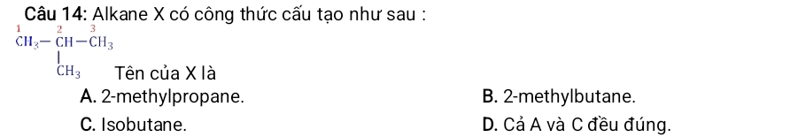Alkane X có công thức cấu tạo như sau :
beginarrayr 1 CH_3-beginarrayr 2 CH-CH_3 CH_3endarray Tên của X là
A. 2 -methylpropane. B. 2 -methylbutane.
C. Isobutane. D. Cả A và C đều đúng.