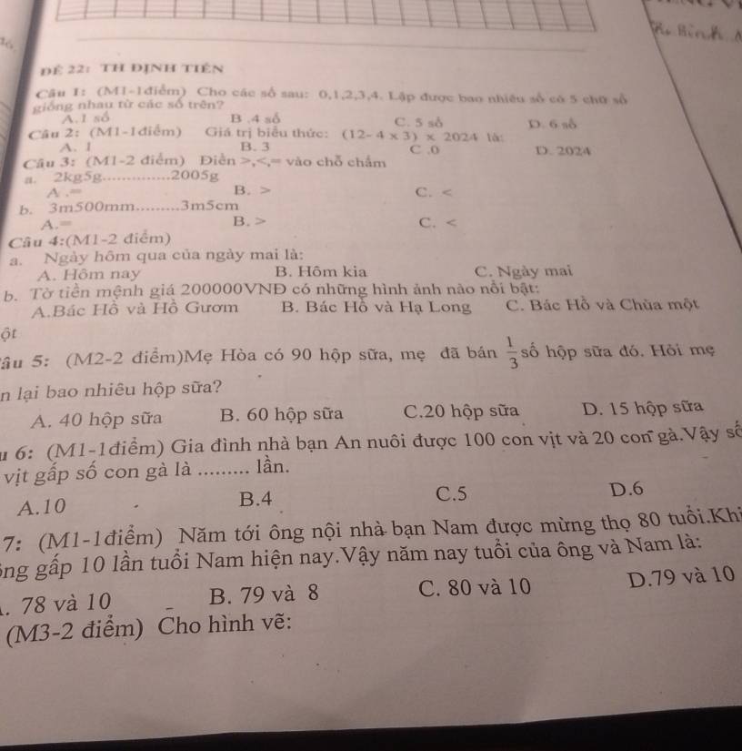 B  Bình 
Để 22:  TH ĐịNH tiên
Câu 1: (M1-1điểm) Cho các số sau: 0,1,2,3,4. Lập được bao nhiều số có 5 chữ số
giống nhau từ các số trên?
A.1 số B .4 số C. 5 sở D. 6 số
Câu 2： (M1-1điểm)  Giá trị biểu thức: (12-4* 3)* 2024 là:
A. 1 B. 3 C .0 D. 2024
Câu 3: (M1-2 điểm) Điễn >,
A .= C. <
b. 3m500mm.........3m5cm
 A.= B. > C. <
Câu 4:(M1-2 điểm)
a. Ngày hôm qua của ngày mai là:
A. Hôm nay  B. Hôm kia C. Ngày mai
b. Tờ tiền mệnh giá 200000VNĐ có những hình ảnh nào nổi bật:
A.Bác Hồ và Hồ Gươm B. Bác Hồ và Hạ Long C. Bác Hồ và Chùa một
ột
Sâu 5: (M2-2 điểm)Mẹ Hòa có 90 hộp sữa, mẹ đã bán  1/3  ố hộp sữa đó. Hỏi mẹ
in lại bao nhiêu hộp sữa?
A. 40 hộp sữa B. 60 hộp sữa C.20 hộp sữa D. 15 hộp sữa
u 6: (M1-1điểm) Gia đình nhà bạn An nuôi được 100 con vịt và 20 con gà.Vậy số
vịt gấp số con gà là ... lần.
C.5
A.10 B.4 D.6
7: (M1-1điểm) Năm tới ông nội nhà bạn Nam được mừng thọ 80 tuổi.Khi
ông gấp 10 lần tuổi Nam hiện nay.Vậy năm nay tuổi của ông và Nam là:
. 78 và 10 B. 79 và 8 C. 80 và 10 D.79 và 10
(M3-2 điểm) Cho hình vẽ: